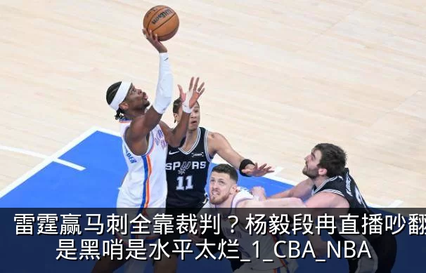 雷霆赢马刺全靠裁判？杨毅段冉直播吵翻，不是黑哨是水平太烂_1_CBA_NBA